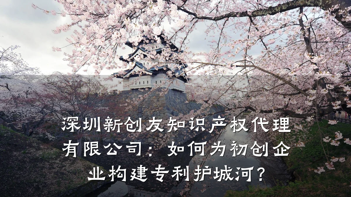 深圳新创友知识产权代理有限公司:如何为初创企业构建专利护城河?